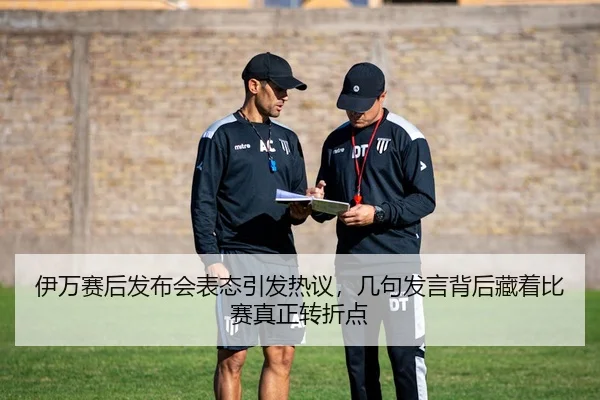 伊万赛后发布会表态引发热议，几句发言背后藏着比赛真正转折点
